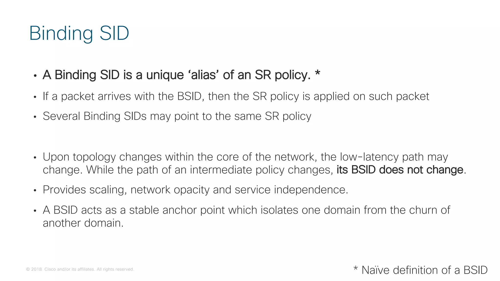 © 2018 Cisco and/or its affiliates. All rights reserved.
• A Binding SID is a unique ‘alias’ of an SR policy. *
• If a packet arrives with the BSID, then the SR policy is applied on such packet
• Several Binding SIDs may point to the same SR policy
• Upon topology changes within the core of the network, the low-latency path may
change. While the path of an intermediate policy changes, its BSID does not change.
• Provides scaling, network opacity and service independence.
• A BSID acts as a stable anchor point which isolates one domain from the churn of
another domain.
Binding SID
* Naïve definition of a BSID
 