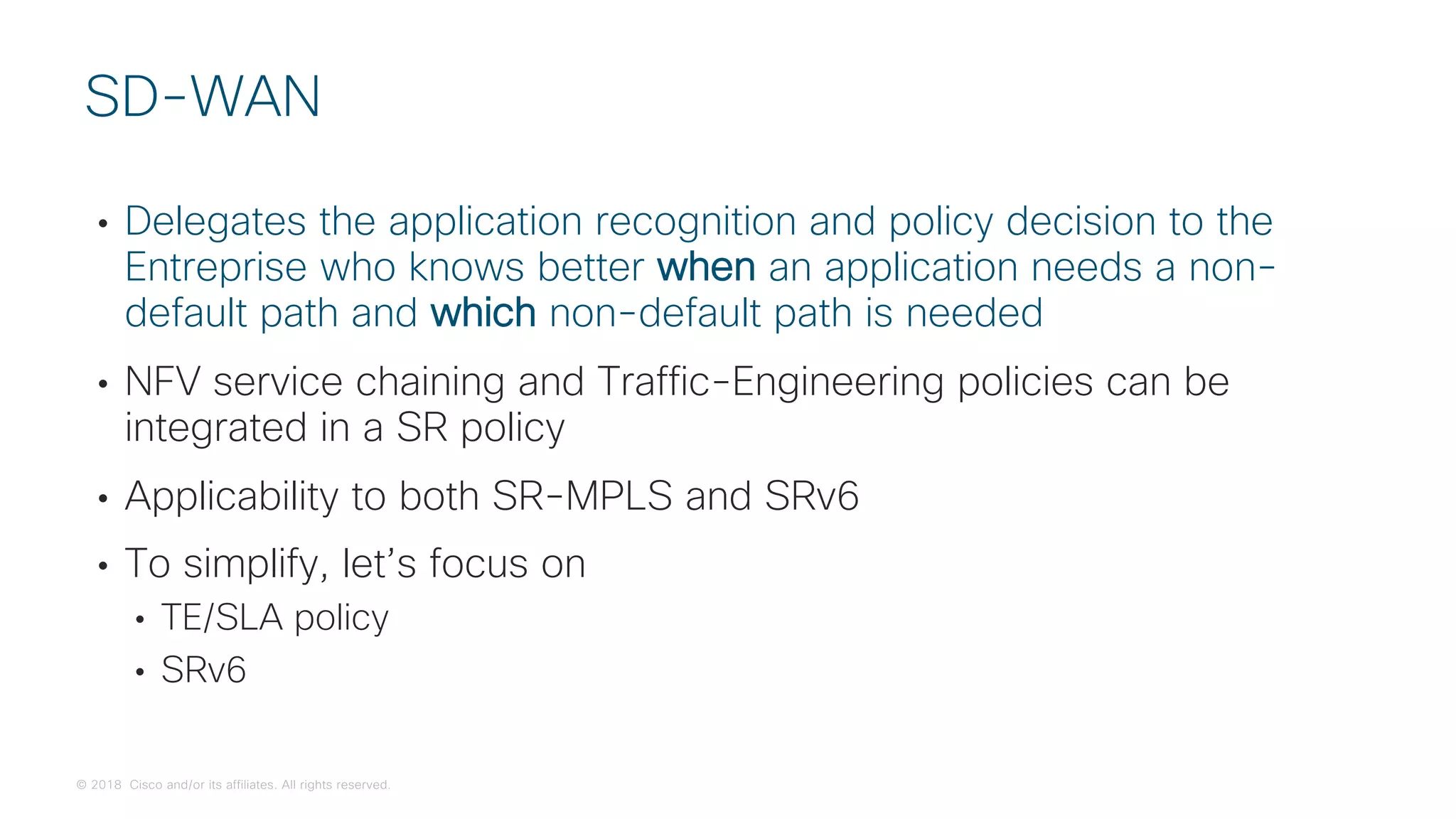 © 2018 Cisco and/or its affiliates. All rights reserved.
• Delegates the application recognition and policy decision to the
Entreprise who knows better when an application needs a non-
default path and which non-default path is needed
• NFV service chaining and Traffic-Engineering policies can be
integrated in a SR policy
• Applicability to both SR-MPLS and SRv6
• To simplify, let’s focus on
• TE/SLA policy
• SRv6
SD-WAN
 