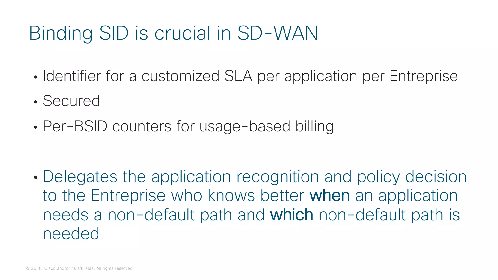© 2018 Cisco and/or its affiliates. All rights reserved.
• Identifier for a customized SLA per application per Entreprise
• Secured
• Per-BSID counters for usage-based billing
• Delegates the application recognition and policy decision
to the Entreprise who knows better when an application
needs a non-default path and which non-default path is
needed
Binding SID is crucial in SD-WAN
 