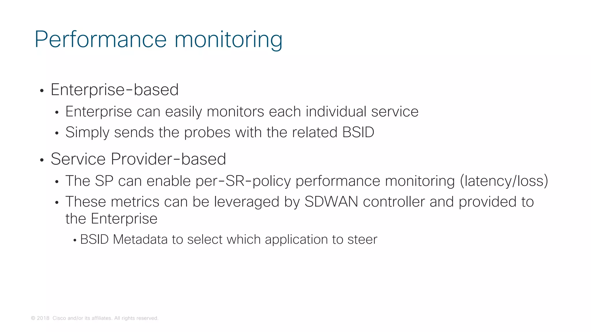 © 2018 Cisco and/or its affiliates. All rights reserved.
• Enterprise-based
• Enterprise can easily monitors each individual service
• Simply sends the probes with the related BSID
• Service Provider-based
• The SP can enable per-SR-policy performance monitoring (latency/loss)
• These metrics can be leveraged by SDWAN controller and provided to
the Enterprise
• BSID Metadata to select which application to steer
Performance monitoring
 