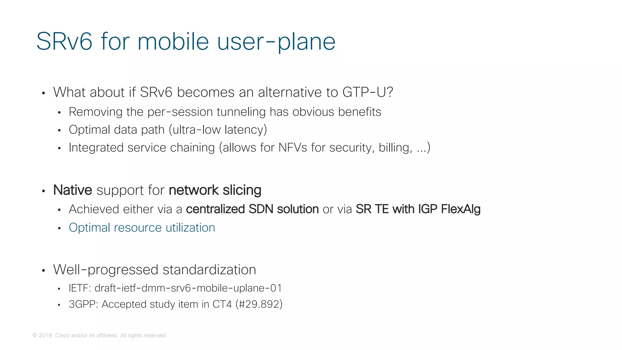 © 2018 Cisco and/or its affiliates. All rights reserved.
• What about if SRv6 becomes an alternative to GTP-U?
• Removing the per-session tunneling has obvious benefits
• Optimal data path (ultra-low latency)
• Integrated service chaining (allows for NFVs for security, billing, ...)
• Native support for network slicing
• Achieved either via a centralized SDN solution or via SR TE with IGP FlexAlg
• Optimal resource utilization
• Well-progressed standardization
• IETF: draft-ietf-dmm-srv6-mobile-uplane-01
• 3GPP: Accepted study item in CT4 (#29.892)
SRv6 for mobile user-plane
 