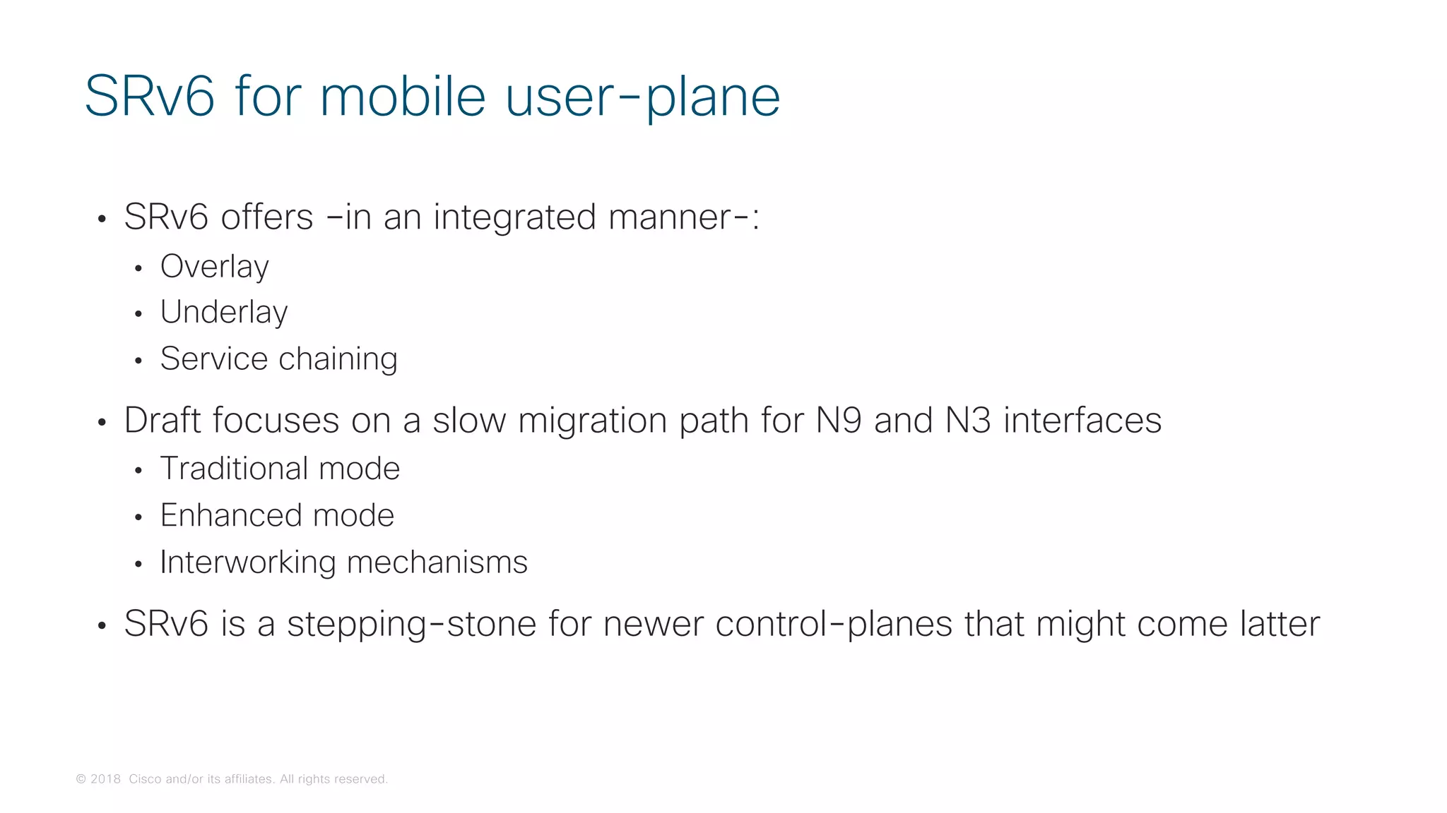 © 2018 Cisco and/or its affiliates. All rights reserved.
• SRv6 offers –in an integrated manner-:
• Overlay
• Underlay
• Service chaining
• Draft focuses on a slow migration path for N9 and N3 interfaces
• Traditional mode
• Enhanced mode
• Interworking mechanisms
• SRv6 is a stepping-stone for newer control-planes that might come latter
SRv6 for mobile user-plane
 