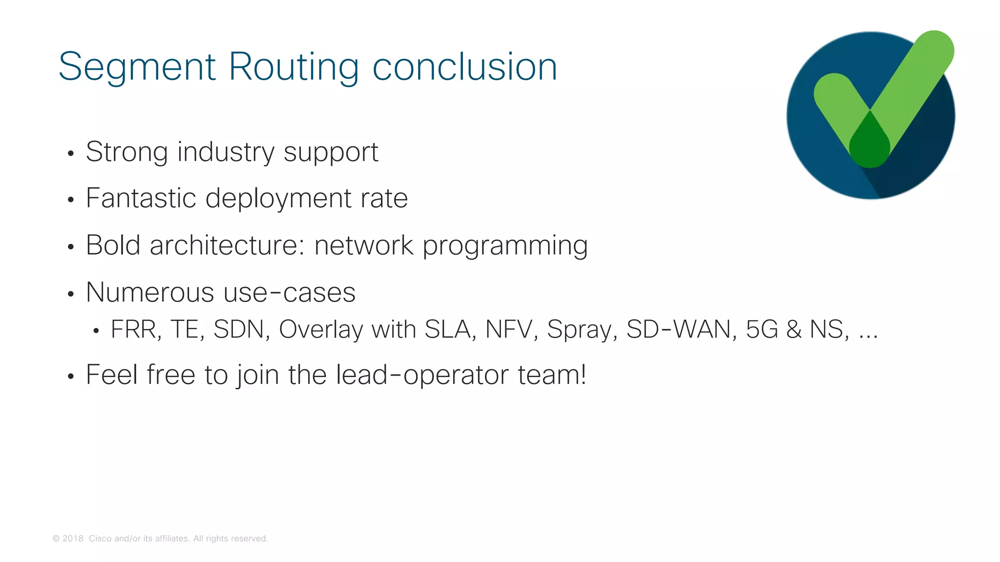 © 2018 Cisco and/or its affiliates. All rights reserved.
• Strong industry support
• Fantastic deployment rate
• Bold architecture: network programming
• Numerous use-cases
• FRR, TE, SDN, Overlay with SLA, NFV, Spray, SD-WAN, 5G & NS, ...
• Feel free to join the lead-operator team!
Segment Routing conclusion
 