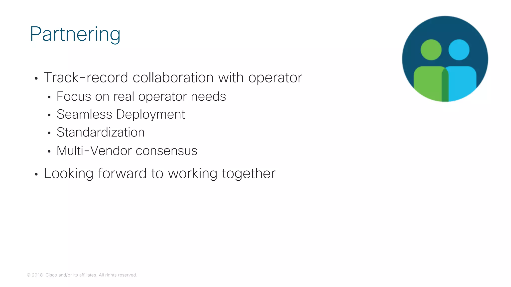 © 2018 Cisco and/or its affiliates. All rights reserved.
• Track-record collaboration with operator
• Focus on real operator needs
• Seamless Deployment
• Standardization
• Multi-Vendor consensus
• Looking forward to working together
Partnering
 