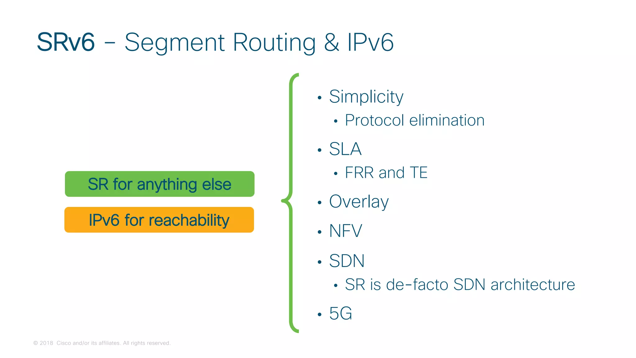© 2018 Cisco and/or its affiliates. All rights reserved.
• Simplicity
• Protocol elimination
• SLA
• FRR and TE
• Overlay
• NFV
• SDN
• SR is de-facto SDN architecture
• 5G
SRv6 – Segment Routing & IPv6
IPv6 for reachability
SR for anything else
 
