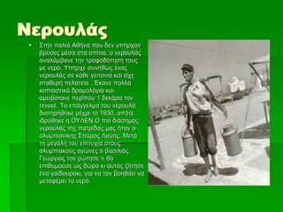 Νερουλάς
 Στην παλιά Αθήνα που δεν υπήρχαν
βρύσες μέσα στα σπίτια, ο νερουλάς
αναλάμβανε την τροφοδότησή τους
με νερό. Υπήρχε συνήθως ένας
νερουλάς σε κάθε γειτονιά και είχε
σταθερή πελατεία . Έκανε πολλά
κοπιαστικά δρομολόγια και
αμειβότανε περίπου 1 δεκάρα τον
τενεκέ. Το επάγγελμα του νερουλά
διατηρήθηκε μέχρι το 1930, οπότε
ιδρύθηκε η ΟΥΛΕΝ.Ο πιο διάσημος
νερουλάς της πατρίδας μας ήταν ο
ολυμπιονίκης Σπύρος Λούης. Μετά
τη μεγάλη του επιτυχία στους
ολυμπιακούς αγώνες ο βασιλιάς
Γεώργιος τον ρώτησε τι θα
επιθυμούσε ως δώρο κι αυτός ζήτησε
ένα γαϊδουράκι, για να τον βοηθάει να
μεταφέρει το νερό.
 