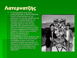 Λατερνατζής
 Ο λατερνατζής είναι ένας
επαγγελματίας με διπλή ιδιότητα.
Είναι ο κατασκευαστής της
λατέρνας σε πρώτο στάδιο και σε
δεύτερο ο τραγουδοθέτης. Η
λατέρνα είναι ένα αυτόματο
μουσικό όργανο που αν και
ογκώδες δεν χρησιμοποιείται
μόνο σε κλειστούς χώρους αλλά
συχνά μεταφέρεται σε ανοιχτούς
χώρους, πλατείες και γειτονιές.
Είναι ένα όργανο που
δημιούργησε πολλά
συναισθήματα στους Έλληνες και
βοήθησε πολύ στην εξάπλωση
και διάδοση ήχων που είναι
αγαπητοί ακόμα και σήμερα. Οι
λατέρνες είναι ή φορητές ή πάνω
σε καρότσι. Η εξωτερική τους
διακόσμηση είναι γούστο του
ιδιοκτήτη.
 