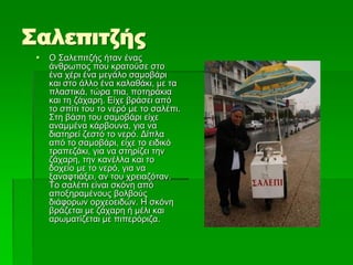 Σαλεπιτζής
 Ο Σαλεπιτζής ήταν ένας
άνθρωπος που κρατούσε στο
ένα χέρι ένα μεγάλο σαμοβάρι
και στο άλλο ένα καλαθάκι, με τα
πλαστικά, τώρα πια, ποτηράκια
και τη ζάχαρη. Είχε βράσει από
το σπίτι του το νερό με το σαλέπι.
Στη βάση του σαμοβάρι είχε
αναμμένα κάρβουνα, για να
διατηρεί ζεστό το νερό. Δίπλα
από το σαμοβάρι, είχε το ειδικό
τραπεζάκι, για να στηρίζει την
ζάχαρη, την κανέλλα και το
δοχείο με το νερό, για να
ξαναφτιάξει, αν του χρειαζόταν.
Το σαλέπι είναι σκόνη από
αποξηραμένους βολβούς
διάφορων ορχεοειδών. Η σκόνη
βράζεται με ζάχαρη ή μέλι και
αρωματίζεται με πιπερόριζα.
 