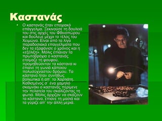 Καστανάς
 Ο καστανάς ήταν εποχιακό
επάγγελμα. Ξεκινούσε τη δουλειά
του στις αρχές του Φθινοπώρου
και δούλευε μέχρι το τέλος του
Χειμώνα. Είναι από τα λίγα
παραδοσιακά επαγγέλματα που
δεν τα εξαφάνισε ο χρόνος και η
«εξέλιξη». Μόλις έπιαναν τα
πρωτοβρόχια ο καστανάς
ετοίμαζε τη φουφού,
προμηθεύονταν τα κάστανα κι
έπιανε τη γωνιά κάποιου
πολυσύχναστου δρόμου. Τα
κάστανα ήταν συνήθως
βολιώτικα ή απ΄ το Χορτιάτη.
Καθισμένος σ΄ ένα χαμηλό
σκαμνάκι ο καστανάς περίμενε
την πελατεία του σκαλίζοντας τη
φωτιά. Μόλις άρχιζαν να σκάζουν
τα κάστανα, έπιανε τη μασιά και
τα γύριζε απ’ την άλλη μεριά.
 