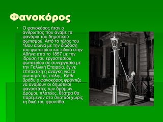 Φανοκόρος
 Ο φανοκόρος ήταν ο
άνθρωπος που άναβε τα
φανάρια του δημοτικού
φωτισμού. Από το τέλος του
18ου αιώνα με την διάδοση
του φωταερίου και ειδικά στην
Αθήνα από το 1857 με την
ίδρυση του εργοστασίου
φωταερίου σε συνεργασία με
την Γαλλική Εταιρεία, έγινε
επιτακτική η ανάγκη για το
φωτισμό της πόλης. Κάθε
βράδυ ο φανοκόρος φρόντιζε
να ανάβουν οι δημοτικοί
φανοστάτες των δρόμων.
Δρόμοι, πλατείες, θέατρα θα
παρέμεναν στο σκοτάδι χωρίς
τη δική του φροντίδα.
 