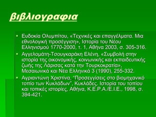 βιβλιογραφια
 Ευδοκία Ολυμπίτου, «Τεχνικές και επαγγέλματα. Μια
εθνολογική προσέγγιση», Ιστορία του Νέου
Ελληνισμού 1770-2000, τ. 1, Αθήνα 2003, σ. 305-316.
 Αγγελομάτη-Τσουγκαράκη Ελένη, «Συμβολή στην
ιστορία της οικονομικής, κοινωνικής και εκπαιδευτικής
ζωής της Λάρισας κατά την Τουρκοκρατία»,
Μεσαιωνικά και Νέα Ελληνικά 3 (1990), 255-332.
 Αγριαντώνη Χριστίνα, “Προσεγγίσεις στο βιομηχανικό
τοπίο των Κυκλάδων”, Κυκλάδες. Ιστορία του τοπίου
και τοπικές ιστορίες, Αθήνα, Κ.Ε.Ρ.Α./Ε.Ι.Ε., 1998, σ.
394-421.
 