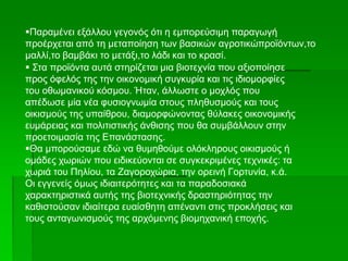  Στα προϊόντα αυτά στηρίζεται μια βιοτεχνία που αξιοποίησε
προς όφελός της την οικονομική συγκυρία και τις ιδιομορφίες
του οθωμανικού κόσμου. Ήταν, άλλωστε ο μοχλός που
απέδωσε μία νέα φυσιογνωμία στους πληθυσμούς και τους
οικισμούς της υπαίθρου, διαμορφώνοντας θύλακες οικονομικής
ευμάρειας και πολιτιστικής άνθισης που θα συμβάλλουν στην
προετοιμασία της Επανάστασης.
Θα μπορούσαμε εδώ να θυμηθούμε ολόκληρους οικισμούς ή
ομάδες χωριών που ειδικεύονται σε συγκεκριμένες τεχνικές: τα
χωριά του Πηλίου, τα Ζαγοροχώρια, την ορεινή Γορτυνία, κ.ά.
Οι εγγενείς όμως ιδιαιτερότητες και τα παραδοσιακά
χαρακτηριστικά αυτής της βιοτεχνικής δραστηριότητας την
καθιστούσαν ιδιαίτερα ευαίσθητη απέναντι στις προκλήσεις και
τους ανταγωνισμούς της αρχόμενης βιομηχανική εποχής.
Παραμένει εξάλλου γεγονός ότι η εμπορεύσιμη παραγωγή
προέρχεται από τη μεταποίηση των βασικών αγροτικώπροϊόντων,το
μαλλί,το βαμβάκι το μετάξι,το λάδι και το κρασί.
 