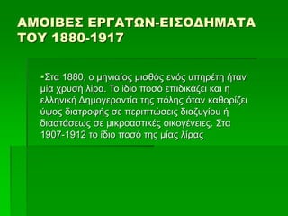 ΑΜΟΙΒΕΣ ΕΡΓΑΤΩΝ-ΕΙΣΟΔΗΜΑΤΑ
ΤΟΥ 1880-1917
Στα 1880, ο μηνιαίος μισθός ενός υπηρέτη ήταν
μία χρυσή λίρα. Το ίδιο ποσό επιδικάζει και η
ελληνική Δημογεροντία της πόλης όταν καθορίζει
ύψος διατροφής σε περιπτώσεις διαζυγίου ή
διαστάσεως σε μικροαστικές οικογένειες. Στα
1907-1912 το ίδιο ποσό της μίας λίρας
 