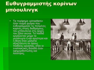 Ευθυγραμμιστής κορίνων
μπόουλινγκ
 Τα περίφημα «pinsetters»
ήταν νεαρά αγόρια που
ευθυγράμμιζαν τις πεσμένες
κορίνες στους διαδρόμους
του μπόουλινγκ στις αρχές
του 20ού αιώνα. Τα παιδιά
εργάζονταν μέχρι τα
μεσάνυχτα ή και αργότερα και
η θέση ήταν μάλιστα
αξιοζήλευτη σε όρους
παιδικής εργασίας, όταν οι
εναλλακτικές δηλαδή ήταν
εφημεριδοπώλης και
λούστρος.
 