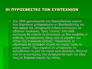 ΟΙ ΠΥΡΟΣΒΕΣΤΕΣ ΤΩΝ ΣΥΝΤΕΧΝΙΩΝ
 Στα 1804 χρονολογείται ένα διασκεδαστικό κείμενο
που δημοσίευε μεταφρασμένο ο Ι.Βασδραβέλλης και
που αφορά την υποχρέωση ένδεκα συντεχνιών να
σβήνουν πυρκαγιές. Τρεις "νεανίες" από κάθε
συντεχνία θα έπρεπε να σπεύσουν, με δύο κουβάδες ο
καθένας,"μεταφέροντες ύδωρ από τα γύροθεν του
τόπου της πυρκαγιάς κρήνης". Παράλληλα, οι
υδρονόμοι θα έστρεφαν τη ροή του νερού "προς το
μέρος εκείνο".-Που σημαίνει ότι μπορούσαν να
κατευθύνουν τη ροή του νερού κατά βούληση. Φαίνεται
έτσι ότι οι συντεχνίες που αναφέρονται είχαν την έδρα
τους σε διάφορα σημεία της πόλης.
 