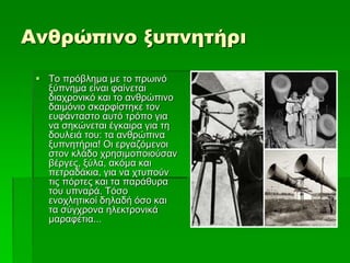 Ανθρώπινο ξυπνητήρι
 Το πρόβλημα με το πρωινό
ξύπνημα είναι φαίνεται
διαχρονικό και το ανθρώπινο
δαιμόνιο σκαρφίστηκε τον
ευφάνταστο αυτό τρόπο για
να σηκώνεται έγκαιρα για τη
δουλειά του: τα ανθρώπινα
ξυπνητήρια! Οι εργαζόμενοι
στον κλάδο χρησιμοποιούσαν
βέργες, ξύλα, ακόμα και
πετραδάκια, για να χτυπούν
τις πόρτες και τα παράθυρα
του υπναρά. Τόσο
ενοχλητικοί δηλαδή όσο και
τα σύγχρονα ηλεκτρονικά
μαραφέτια...
 