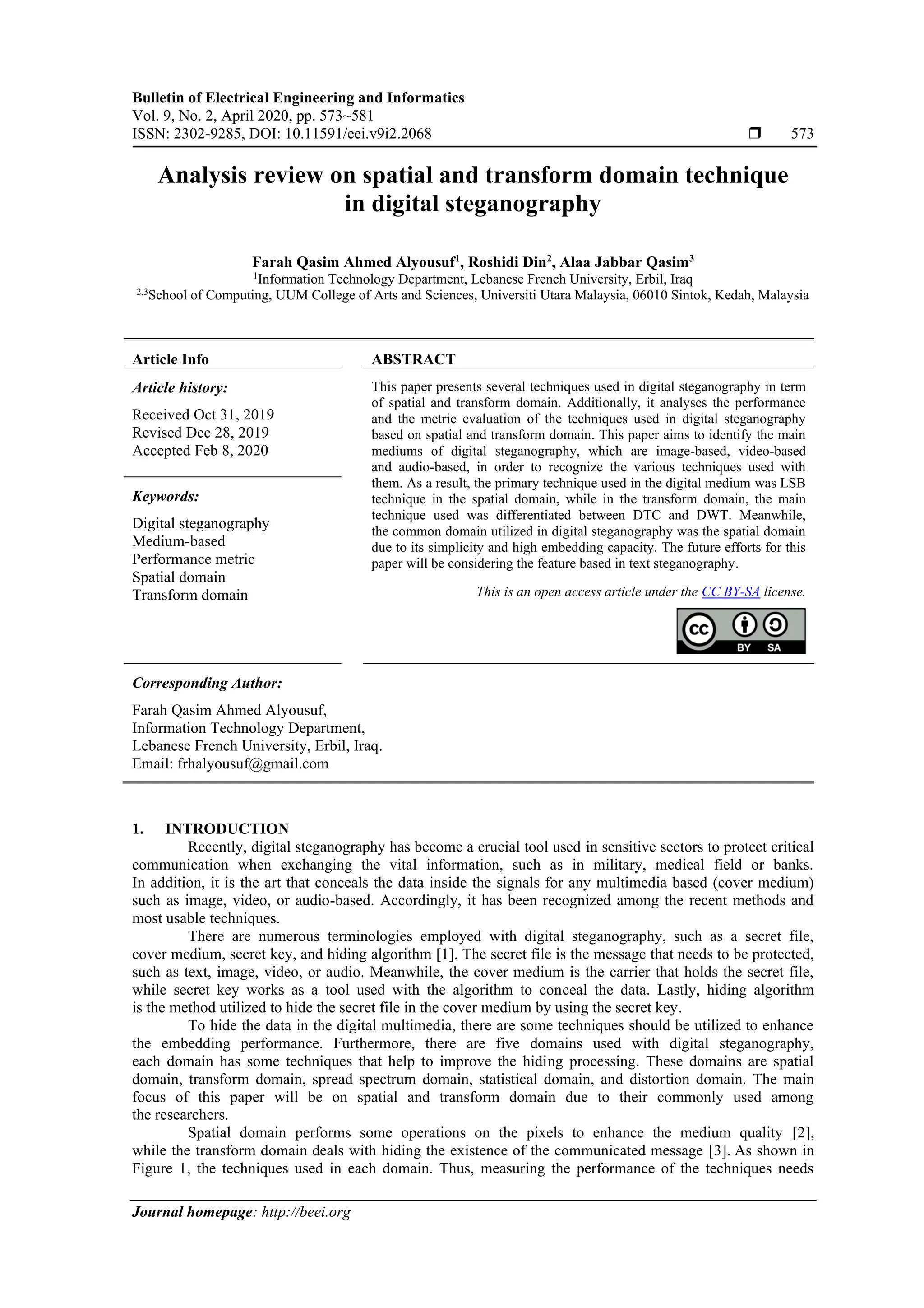 Bulletin of Electrical Engineering and Informatics
Vol. 9, No. 2, April 2020, pp. 573~581
ISSN: 2302-9285, DOI: 10.11591/eei.v9i2.2068  573
Journal homepage: http://beei.org
Analysis review on spatial and transform domain technique
in digital steganography
Farah Qasim Ahmed Alyousuf1
, Roshidi Din2
, Alaa Jabbar Qasim3
1
Information Technology Department, Lebanese French University, Erbil, Iraq
2,3
School of Computing, UUM College of Arts and Sciences, Universiti Utara Malaysia, 06010 Sintok, Kedah, Malaysia
Article Info ABSTRACT
Article history:
Received Oct 31, 2019
Revised Dec 28, 2019
Accepted Feb 8, 2020
This paper presents several techniques used in digital steganography in term
of spatial and transform domain. Additionally, it analyses the performance
and the metric evaluation of the techniques used in digital steganography
based on spatial and transform domain. This paper aims to identify the main
mediums of digital steganography, which are image-based, video-based
and audio-based, in order to recognize the various techniques used with
them. As a result, the primary technique used in the digital medium was LSB
technique in the spatial domain, while in the transform domain, the main
technique used was differentiated between DTC and DWT. Meanwhile,
the common domain utilized in digital steganography was the spatial domain
due to its simplicity and high embedding capacity. The future efforts for this
paper will be considering the feature based in text steganography.
Keywords:
Digital steganography
Medium-based
Performance metric
Spatial domain
Transform domain This is an open access article under the CC BY-SA license.
Corresponding Author:
Farah Qasim Ahmed Alyousuf,
Information Technology Department,
Lebanese French University, Erbil, Iraq.
Email: frhalyousuf@gmail.com
1. INTRODUCTION
Recently, digital steganography has become a crucial tool used in sensitive sectors to protect critical
communication when exchanging the vital information, such as in military, medical field or banks.
In addition, it is the art that conceals the data inside the signals for any multimedia based (cover medium)
such as image, video, or audio-based. Accordingly, it has been recognized among the recent methods and
most usable techniques.
There are numerous terminologies employed with digital steganography, such as a secret file,
cover medium, secret key, and hiding algorithm [1]. The secret file is the message that needs to be protected,
such as text, image, video, or audio. Meanwhile, the cover medium is the carrier that holds the secret file,
while secret key works as a tool used with the algorithm to conceal the data. Lastly, hiding algorithm
is the method utilized to hide the secret file in the cover medium by using the secret key.
To hide the data in the digital multimedia, there are some techniques should be utilized to enhance
the embedding performance. Furthermore, there are five domains used with digital steganography,
each domain has some techniques that help to improve the hiding processing. These domains are spatial
domain, transform domain, spread spectrum domain, statistical domain, and distortion domain. The main
focus of this paper will be on spatial and transform domain due to their commonly used among
the researchers.
Spatial domain performs some operations on the pixels to enhance the medium quality [2],
while the transform domain deals with hiding the existence of the communicated message [3]. As shown in
Figure 1, the techniques used in each domain. Thus, measuring the performance of the techniques needs
 
