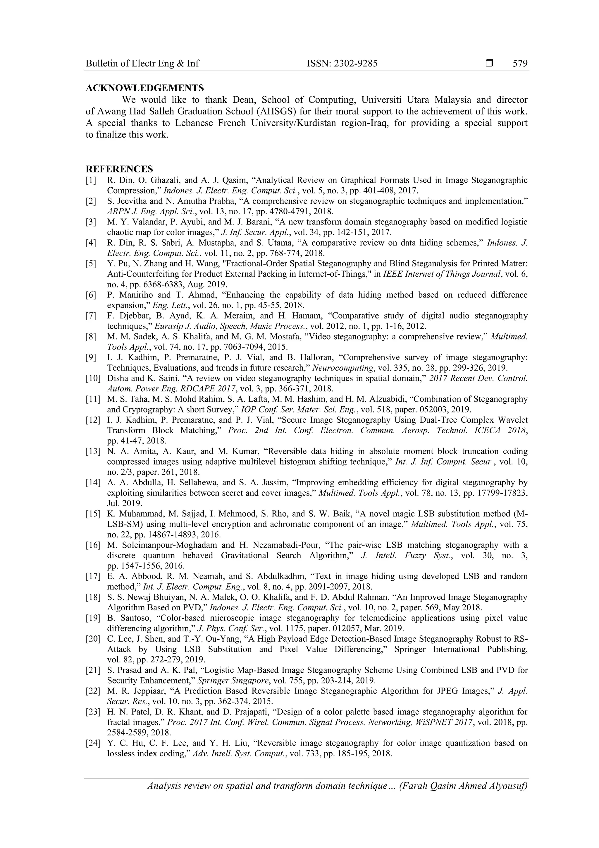 Bulletin of Electr Eng & Inf ISSN: 2302-9285 
Analysis review on spatial and transform domain technique… (Farah Qasim Ahmed Alyousuf)
579
ACKNOWLEDGEMENTS
We would like to thank Dean, School of Computing, Universiti Utara Malaysia and director
of Awang Had Salleh Graduation School (AHSGS) for their moral support to the achievement of this work.
A special thanks to Lebanese French University/Kurdistan region-Iraq, for providing a special support
to finalize this work.
REFERENCES
[1] R. Din, O. Ghazali, and A. J. Qasim, “Analytical Review on Graphical Formats Used in Image Steganographic
Compression,” Indones. J. Electr. Eng. Comput. Sci., vol. 5, no. 3, pp. 401-408, 2017.
[2] S. Jeevitha and N. Amutha Prabha, “A comprehensive review on steganographic techniques and implementation,”
ARPN J. Eng. Appl. Sci., vol. 13, no. 17, pp. 4780-4791, 2018.
[3] M. Y. Valandar, P. Ayubi, and M. J. Barani, “A new transform domain steganography based on modified logistic
chaotic map for color images,” J. Inf. Secur. Appl., vol. 34, pp. 142-151, 2017.
[4] R. Din, R. S. Sabri, A. Mustapha, and S. Utama, “A comparative review on data hiding schemes,” Indones. J.
Electr. Eng. Comput. Sci., vol. 11, no. 2, pp. 768-774, 2018.
[5] Y. Pu, N. Zhang and H. Wang, "Fractional-Order Spatial Steganography and Blind Steganalysis for Printed Matter:
Anti-Counterfeiting for Product External Packing in Internet-of-Things," in IEEE Internet of Things Journal, vol. 6,
no. 4, pp. 6368-6383, Aug. 2019.
[6] P. Maniriho and T. Ahmad, “Enhancing the capability of data hiding method based on reduced difference
expansion,” Eng. Lett., vol. 26, no. 1, pp. 45-55, 2018.
[7] F. Djebbar, B. Ayad, K. A. Meraim, and H. Hamam, “Comparative study of digital audio steganography
techniques,” Eurasip J. Audio, Speech, Music Process., vol. 2012, no. 1, pp. 1-16, 2012.
[8] M. M. Sadek, A. S. Khalifa, and M. G. M. Mostafa, “Video steganography: a comprehensive review,” Multimed.
Tools Appl., vol. 74, no. 17, pp. 7063-7094, 2015.
[9] I. J. Kadhim, P. Premaratne, P. J. Vial, and B. Halloran, “Comprehensive survey of image steganography:
Techniques, Evaluations, and trends in future research,” Neurocomputing, vol. 335, no. 28, pp. 299-326, 2019.
[10] Disha and K. Saini, “A review on video steganography techniques in spatial domain,” 2017 Recent Dev. Control.
Autom. Power Eng. RDCAPE 2017, vol. 3, pp. 366-371, 2018.
[11] M. S. Taha, M. S. Mohd Rahim, S. A. Lafta, M. M. Hashim, and H. M. Alzuabidi, “Combination of Steganography
and Cryptography: A short Survey,” IOP Conf. Ser. Mater. Sci. Eng., vol. 518, paper. 052003, 2019.
[12] I. J. Kadhim, P. Premaratne, and P. J. Vial, “Secure Image Steganography Using Dual-Tree Complex Wavelet
Transform Block Matching,” Proc. 2nd Int. Conf. Electron. Commun. Aerosp. Technol. ICECA 2018,
pp. 41-47, 2018.
[13] N. A. Amita, A. Kaur, and M. Kumar, “Reversible data hiding in absolute moment block truncation coding
compressed images using adaptive multilevel histogram shifting technique,” Int. J. Inf. Comput. Secur., vol. 10,
no. 2/3, paper. 261, 2018.
[14] A. A. Abdulla, H. Sellahewa, and S. A. Jassim, “Improving embedding efficiency for digital steganography by
exploiting similarities between secret and cover images,” Multimed. Tools Appl., vol. 78, no. 13, pp. 17799-17823,
Jul. 2019.
[15] K. Muhammad, M. Sajjad, I. Mehmood, S. Rho, and S. W. Baik, “A novel magic LSB substitution method (M-
LSB-SM) using multi-level encryption and achromatic component of an image,” Multimed. Tools Appl., vol. 75,
no. 22, pp. 14867-14893, 2016.
[16] M. Soleimanpour-Moghadam and H. Nezamabadi-Pour, “The pair-wise LSB matching steganography with a
discrete quantum behaved Gravitational Search Algorithm,” J. Intell. Fuzzy Syst., vol. 30, no. 3,
pp. 1547-1556, 2016.
[17] E. A. Abbood, R. M. Neamah, and S. Abdulkadhm, “Text in image hiding using developed LSB and random
method,” Int. J. Electr. Comput. Eng., vol. 8, no. 4, pp. 2091-2097, 2018.
[18] S. S. Newaj Bhuiyan, N. A. Malek, O. O. Khalifa, and F. D. Abdul Rahman, “An Improved Image Steganography
Algorithm Based on PVD,” Indones. J. Electr. Eng. Comput. Sci., vol. 10, no. 2, paper. 569, May 2018.
[19] B. Santoso, “Color-based microscopic image steganography for telemedicine applications using pixel value
differencing algorithm,” J. Phys. Conf. Ser., vol. 1175, paper. 012057, Mar. 2019.
[20] C. Lee, J. Shen, and T.-Y. Ou-Yang, “A High Payload Edge Detection-Based Image Steganography Robust to RS-
Attack by Using LSB Substitution and Pixel Value Differencing,” Springer International Publishing,
vol. 82, pp. 272-279, 2019.
[21] S. Prasad and A. K. Pal, “Logistic Map-Based Image Steganography Scheme Using Combined LSB and PVD for
Security Enhancement,” Springer Singapore, vol. 755, pp. 203-214, 2019.
[22] M. R. Jeppiaar, “A Prediction Based Reversible Image Steganographic Algorithm for JPEG Images,” J. Appl.
Secur. Res., vol. 10, no. 3, pp. 362-374, 2015.
[23] H. N. Patel, D. R. Khant, and D. Prajapati, “Design of a color palette based image steganography algorithm for
fractal images,” Proc. 2017 Int. Conf. Wirel. Commun. Signal Process. Networking, WiSPNET 2017, vol. 2018, pp.
2584-2589, 2018.
[24] Y. C. Hu, C. F. Lee, and Y. H. Liu, “Reversible image steganography for color image quantization based on
lossless index coding,” Adv. Intell. Syst. Comput., vol. 733, pp. 185-195, 2018.
 