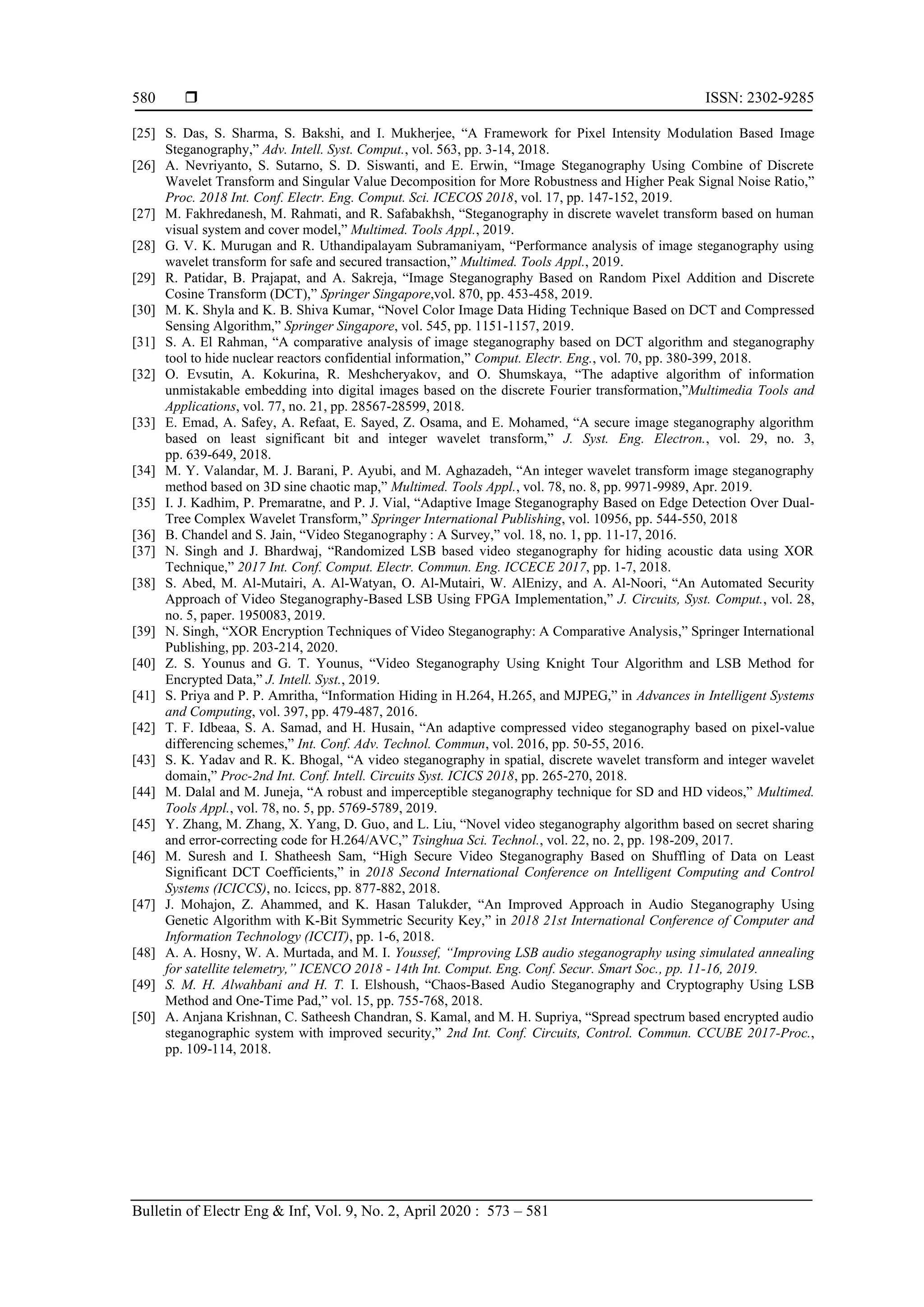  ISSN: 2302-9285
Bulletin of Electr Eng & Inf, Vol. 9, No. 2, April 2020 : 573 – 581
580
[25] S. Das, S. Sharma, S. Bakshi, and I. Mukherjee, “A Framework for Pixel Intensity Modulation Based Image
Steganography,” Adv. Intell. Syst. Comput., vol. 563, pp. 3-14, 2018.
[26] A. Nevriyanto, S. Sutarno, S. D. Siswanti, and E. Erwin, “Image Steganography Using Combine of Discrete
Wavelet Transform and Singular Value Decomposition for More Robustness and Higher Peak Signal Noise Ratio,”
Proc. 2018 Int. Conf. Electr. Eng. Comput. Sci. ICECOS 2018, vol. 17, pp. 147-152, 2019.
[27] M. Fakhredanesh, M. Rahmati, and R. Safabakhsh, “Steganography in discrete wavelet transform based on human
visual system and cover model,” Multimed. Tools Appl., 2019.
[28] G. V. K. Murugan and R. Uthandipalayam Subramaniyam, “Performance analysis of image steganography using
wavelet transform for safe and secured transaction,” Multimed. Tools Appl., 2019.
[29] R. Patidar, B. Prajapat, and A. Sakreja, “Image Steganography Based on Random Pixel Addition and Discrete
Cosine Transform (DCT),” Springer Singapore,vol. 870, pp. 453-458, 2019.
[30] M. K. Shyla and K. B. Shiva Kumar, “Novel Color Image Data Hiding Technique Based on DCT and Compressed
Sensing Algorithm,” Springer Singapore, vol. 545, pp. 1151-1157, 2019.
[31] S. A. El Rahman, “A comparative analysis of image steganography based on DCT algorithm and steganography
tool to hide nuclear reactors confidential information,” Comput. Electr. Eng., vol. 70, pp. 380-399, 2018.
[32] O. Evsutin, A. Kokurina, R. Meshcheryakov, and O. Shumskaya, “The adaptive algorithm of information
unmistakable embedding into digital images based on the discrete Fourier transformation,”Multimedia Tools and
Applications, vol. 77, no. 21, pp. 28567-28599, 2018.
[33] E. Emad, A. Safey, A. Refaat, E. Sayed, Z. Osama, and E. Mohamed, “A secure image steganography algorithm
based on least significant bit and integer wavelet transform,” J. Syst. Eng. Electron., vol. 29, no. 3,
pp. 639-649, 2018.
[34] M. Y. Valandar, M. J. Barani, P. Ayubi, and M. Aghazadeh, “An integer wavelet transform image steganography
method based on 3D sine chaotic map,” Multimed. Tools Appl., vol. 78, no. 8, pp. 9971-9989, Apr. 2019.
[35] I. J. Kadhim, P. Premaratne, and P. J. Vial, “Adaptive Image Steganography Based on Edge Detection Over Dual-
Tree Complex Wavelet Transform,” Springer International Publishing, vol. 10956, pp. 544-550, 2018
[36] B. Chandel and S. Jain, “Video Steganography : A Survey,” vol. 18, no. 1, pp. 11-17, 2016.
[37] N. Singh and J. Bhardwaj, “Randomized LSB based video steganography for hiding acoustic data using XOR
Technique,” 2017 Int. Conf. Comput. Electr. Commun. Eng. ICCECE 2017, pp. 1-7, 2018.
[38] S. Abed, M. Al-Mutairi, A. Al-Watyan, O. Al-Mutairi, W. AlEnizy, and A. Al-Noori, “An Automated Security
Approach of Video Steganography-Based LSB Using FPGA Implementation,” J. Circuits, Syst. Comput., vol. 28,
no. 5, paper. 1950083, 2019.
[39] N. Singh, “XOR Encryption Techniques of Video Steganography: A Comparative Analysis,” Springer International
Publishing, pp. 203-214, 2020.
[40] Z. S. Younus and G. T. Younus, “Video Steganography Using Knight Tour Algorithm and LSB Method for
Encrypted Data,” J. Intell. Syst., 2019.
[41] S. Priya and P. P. Amritha, “Information Hiding in H.264, H.265, and MJPEG,” in Advances in Intelligent Systems
and Computing, vol. 397, pp. 479-487, 2016.
[42] T. F. Idbeaa, S. A. Samad, and H. Husain, “An adaptive compressed video steganography based on pixel-value
differencing schemes,” Int. Conf. Adv. Technol. Commun, vol. 2016, pp. 50-55, 2016.
[43] S. K. Yadav and R. K. Bhogal, “A video steganography in spatial, discrete wavelet transform and integer wavelet
domain,” Proc-2nd Int. Conf. Intell. Circuits Syst. ICICS 2018, pp. 265-270, 2018.
[44] M. Dalal and M. Juneja, “A robust and imperceptible steganography technique for SD and HD videos,” Multimed.
Tools Appl., vol. 78, no. 5, pp. 5769-5789, 2019.
[45] Y. Zhang, M. Zhang, X. Yang, D. Guo, and L. Liu, “Novel video steganography algorithm based on secret sharing
and error-correcting code for H.264/AVC,” Tsinghua Sci. Technol., vol. 22, no. 2, pp. 198-209, 2017.
[46] M. Suresh and I. Shatheesh Sam, “High Secure Video Steganography Based on Shuffling of Data on Least
Significant DCT Coefficients,” in 2018 Second International Conference on Intelligent Computing and Control
Systems (ICICCS), no. Iciccs, pp. 877-882, 2018.
[47] J. Mohajon, Z. Ahammed, and K. Hasan Talukder, “An Improved Approach in Audio Steganography Using
Genetic Algorithm with K-Bit Symmetric Security Key,” in 2018 21st International Conference of Computer and
Information Technology (ICCIT), pp. 1-6, 2018.
[48] A. A. Hosny, W. A. Murtada, and M. I. Youssef, “Improving LSB audio steganography using simulated annealing
for satellite telemetry,” ICENCO 2018 - 14th Int. Comput. Eng. Conf. Secur. Smart Soc., pp. 11-16, 2019.
[49] S. M. H. Alwahbani and H. T. I. Elshoush, “Chaos-Based Audio Steganography and Cryptography Using LSB
Method and One-Time Pad,” vol. 15, pp. 755-768, 2018.
[50] A. Anjana Krishnan, C. Satheesh Chandran, S. Kamal, and M. H. Supriya, “Spread spectrum based encrypted audio
steganographic system with improved security,” 2nd Int. Conf. Circuits, Control. Commun. CCUBE 2017-Proc.,
pp. 109-114, 2018.
 