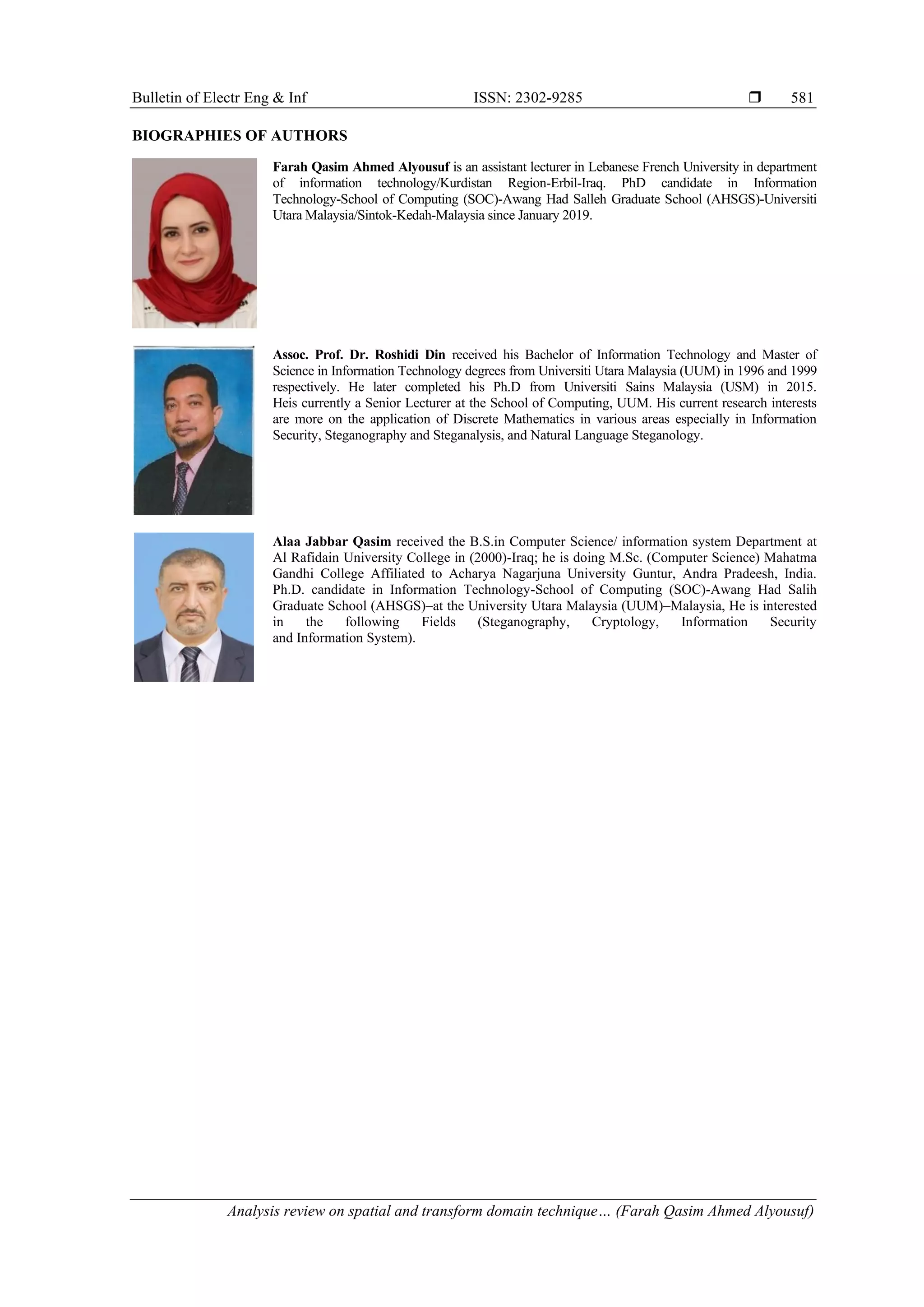 Bulletin of Electr Eng & Inf ISSN: 2302-9285 
Analysis review on spatial and transform domain technique… (Farah Qasim Ahmed Alyousuf)
581
BIOGRAPHIES OF AUTHORS
Farah Qasim Ahmed Alyousuf is an assistant lecturer in Lebanese French University in department
of information technology/Kurdistan Region-Erbil-Iraq. PhD candidate in Information
Technology-School of Computing (SOC)-Awang Had Salleh Graduate School (AHSGS)-Universiti
Utara Malaysia/Sintok-Kedah-Malaysia since January 2019.
Assoc. Prof. Dr. Roshidi Din received his Bachelor of Information Technology and Master of
Science in Information Technology degrees from Universiti Utara Malaysia (UUM) in 1996 and 1999
respectively. He later completed his Ph.D from Universiti Sains Malaysia (USM) in 2015.
Heis currently a Senior Lecturer at the School of Computing, UUM. His current research interests
are more on the application of Discrete Mathematics in various areas especially in Information
Security, Steganography and Steganalysis, and Natural Language Steganology.
Alaa Jabbar Qasim received the B.S.in Computer Science/ information system Department at
Al Rafidain University College in (2000)-Iraq; he is doing M.Sc. (Computer Science) Mahatma
Gandhi College Affiliated to Acharya Nagarjuna University Guntur, Andra Pradeesh, India.
Ph.D. candidate in Information Technology-School of Computing (SOC)-Awang Had Salih
Graduate School (AHSGS)–at the University Utara Malaysia (UUM)–Malaysia, He is interested
in the following Fields (Steganography, Cryptology, Information Security
and Information System).
 