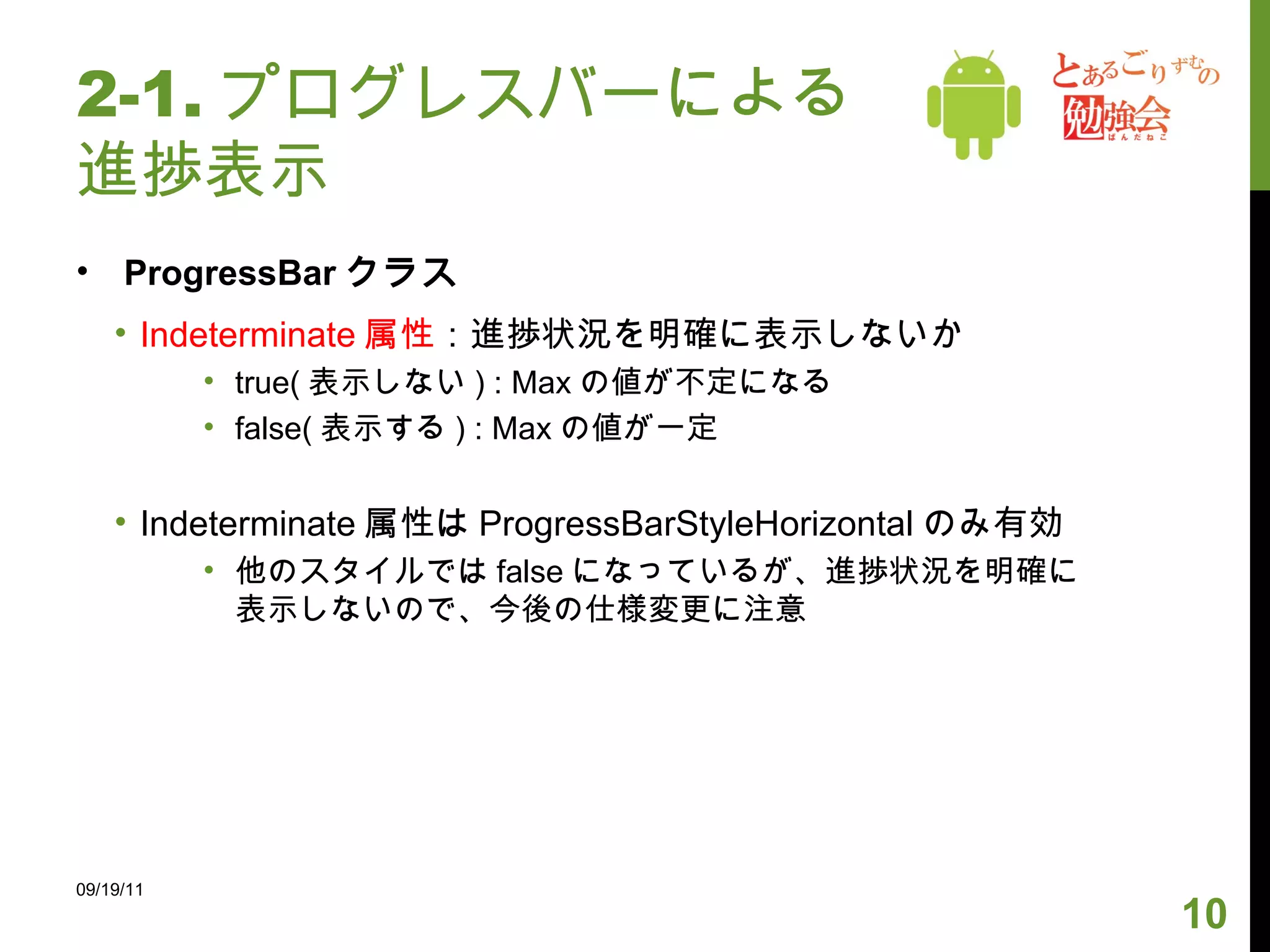 2-1. プログレスバーによる進捗表示 ProgressBar クラス Indeterminate 属性 ：進捗状況を明確に表示しないか true( 表示しない ) : Max の値が不定になる false( 表示する ) : Max の値が一定 Indeterminate 属性は ProgressBarStyleHorizontal のみ有効 他のスタイルでは false になっているが、進捗状況を明確に表示しないので、今後の仕様変更に注意 09/19/11 