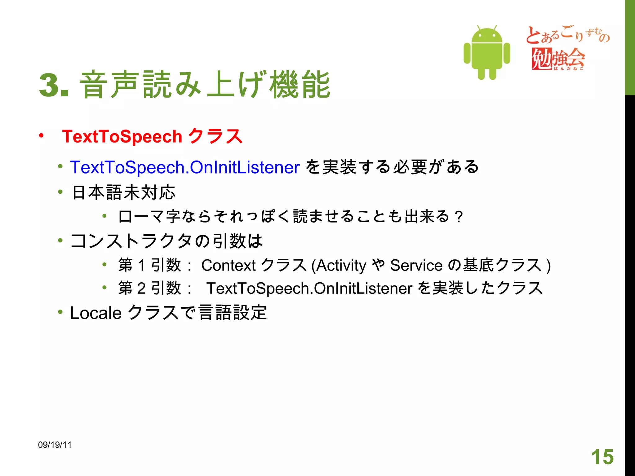 3. 音声読み上げ機能 TextToSpeech クラス TextToSpeech.OnInitListener を実装する必要がある 日本語未対応 ローマ字ならそれっぽく読ませることも出来る？ コンストラクタの引数は 第 1 引数： Context クラス (Activity や Service の基底クラス ) 第 2 引数：  TextToSpeech.OnInitListener を実装したクラス Locale クラスで言語設定 09/19/11 
