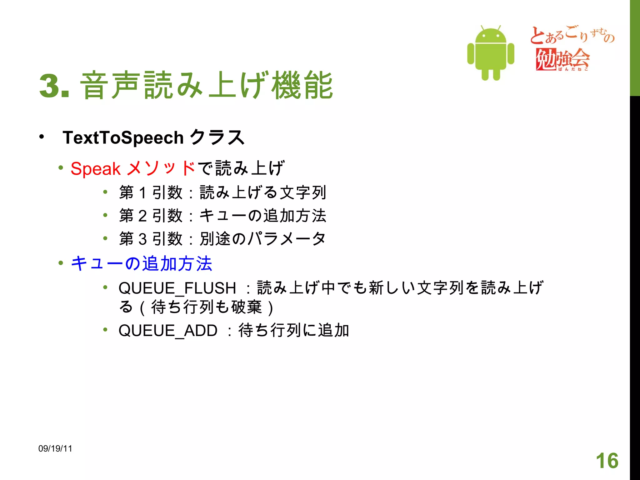 3. 音声読み上げ機能 TextToSpeech クラス Speak メソッド で読み上げ 第 1 引数：読み上げる文字列 第 2 引数：キューの追加方法 第 3 引数：別途のパラメータ キューの追加方法 QUEUE_FLUSH ：読み上げ中でも新しい文字列を読み上げる（待ち行列も破棄） QUEUE_ADD ：待ち行列に追加 09/19/11 