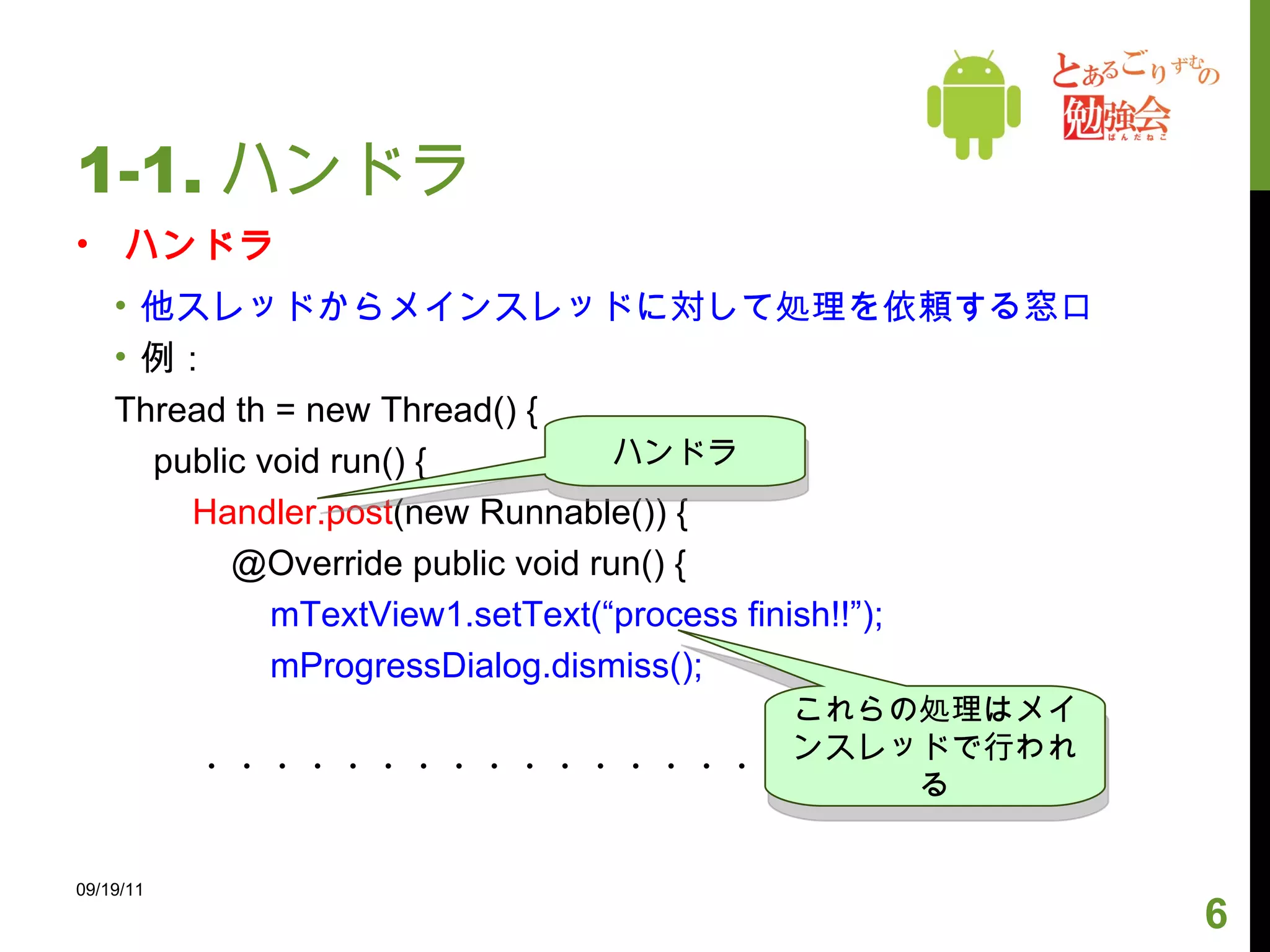1-1. ハンドラ ハンドラ 他スレッドからメインスレッドに対して処理を依頼する窓口 例： Thread th = new Thread() { public void run() { Handler.post (new Runnable()) { @Override public void run() { mTextView1.setText(“process finish!!”); mProgressDialog.dismiss(); ・・・・・・・・・・・・・・・・・ 09/19/11 ハンドラ これらの処理はメインスレッドで行われる 