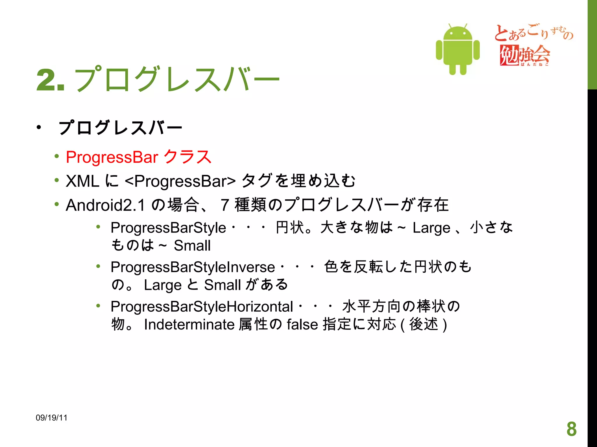 2. プログレスバー プログレスバー ProgressBar クラス XML に <ProgressBar> タグを埋め込む Android2.1 の場合、 7 種類のプログレスバーが存在 ProgressBarStyle ・・・円状。大きな物は～ Large 、小さなものは～ Small ProgressBarStyleInverse ・・・色を反転した円状のもの。 Large と Small がある ProgressBarStyleHorizontal ・・・水平方向の棒状の物。 Indeterminate 属性の false 指定に対応 ( 後述 ) 09/19/11 