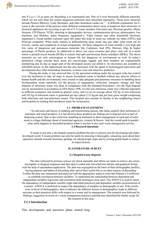 e-ISSN : 2620 3502
p-ISSN : 2615 3785
International Journal on Integrated Education
89
Volume 1, Issue I, December 2018 |
rate P a g e | 14 as users are discarding it at exponential rate. Part of it over thousands different materials,
which are not only fatal but creates dangerous pollution once discarded improperly. These toxic materials
include Plastics Mercury, Lead, Bromides, and other hazardous oxides etc.” . A different explanation for E-
waste is the outcome of the process when different communities throw away or handover their electronic or
electrical appliances for recycling or get rid of it. E-waste includes Television sets, Personal gazettes, Music
Systems, CD Players, VCRs, shooting or photographic devices, communication devices, photocopiers, Fax
machines and Mobiles, audio frequency equipment’s, Video Games and other household electronic
equipment’s. Good number common types fall under this kind of waste are cathode ray tubes (CRTs) and
Personal computers. What really matters in differentiating these waste into any other solid waste are its
toxicity, variety and complexity in actual components. All these categories of waste include a very high and
low value of dangerous and poisonous materials like Cadmium, lead (Pb), Mercury (Hg) & higher
percentage of Plastic products. In additional to above one more common part plays vital role in e-waste
which is printed circuit boards (PCBs) it contain lead (pb) and bromine flame retardants (BFRs). The above
materials are not only carcinogenic to human life but dangerous to environment as well. In today’s
globalized village concept these items are convincingly tagged, and their numbers are exponentially
multiplying day by day as larger part of the developed society can afford it. As electronics are available at
affordable prices, so the replacement rate has also increased, with the speed of technological innovation and
development they offer tremendous functions, in lesser sizes and attractive aesthetics.
During the study, it was observed that: (i) the personnel working under the occupier (who has control
over the institution to take all steps to ensure biomedical waste is handled without any adverse effects to
human health and the environment) were trained to take adequate precautionary measures in handling these
bio-hazardous waste materials, (ii) the process of segregation, collection, transport, storage and final
disposal of infectious waste was done in compliance with the Standard Procedures, (iii) the final disposal
was by incineration in accordance to EPA Rules 1998, (iv) the non-infectious waste was collected separately
in different containers and treated as general waste, and (v) on an average about 520 kg of non-infectious
and 101 kg of infectious waste is generated per day (about 2.31 kg per day per bed, gross weight comprising
both infectious and non-infectious waste). This hospital also extends its facility to the neighboring clinics
and hospitals by treating their produced waste for incineration.
1.1 PROBLEM STATEMENT
“As end users and buyers in budding and transforming nations, like India, amplify their utilization of
automatic and wired products, it is but obvious these products are finding out in disposal area or part of
disposing system. Due to this collection, handling & treatment in short management of such part of solid
waste is a huge challenge ahead of municipal agencies, creators & buyers. And this would push to ponder
what really happens to discarded products when it reaches to any such waste management activity.
1.2 Research Questions
E-waste is not only a developed countries problem but also a concern area for developing and under
developed world. E-waste problem can only be tackle by knowing it thoroughly, educating users about their
ignorance attitude towards electronic garbage, by taking proper steps and by joining global hands to reduce
its repercussions.
II. LITERATURE SURVEY
2.1 Hospital waste disposal
The data collected by primary sources are check manually and efforts are made to remove any errors,
incomplete or illogical responses and then data is coded and converted into tabular and graphical format
with the help of spreadsheet application. The data was segregated on the basis of their demographic profiles,
buying patterns and habits of discarding after end of their useful life or on other reasons of discarding.
Further the data was interpreted and analyzed with the appropriate analysis tools like Pearson’s Coefficient
to establish correlation between variables. To understand the relationship between dependent and
independent variables regression and correlation both techniques were used. The ANOVA is used to check
the dependency of independent variable (right individual practices) and dependent variable (minimization of
e-waste). ANOVA is preferred to inspect the dependency of samples on demography or not. If the results
were in favor of demographics, then it indicates the different factors in demographics leads to different
outcome as their practices differ with respect to e-waste and its management. The research was followed by
findings, suggestion in terms of a waste management practices and had also identified the further scope for
the research in this area.
2.1.1 Introduction
This development and transition phase started long
 