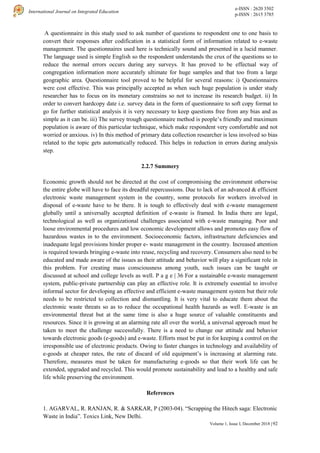 e-ISSN : 2620 3502
p-ISSN : 2615 3785
International Journal on Integrated Education
92
Volume 1, Issue I, December 2018 |
A questionnaire in this study used to ask number of questions to respondent one to one basis to
convert their responses after codification in a statistical form of information related to e-waste
management. The questionnaires used here is technically sound and presented in a lucid manner.
The language used is simple English so the respondent understands the crux of the questions so to
reduce the normal errors occurs during any surveys. It has proved to be effectual way of
congregation information more accurately ultimate for huge samples and that too from a large
geographic area. Questionnaire tool proved to be helpful for several reasons: i) Questionnaires
were cost effective. This was principally accepted as when such huge population is under study
researcher has to focus on its monetary constrains so not to increase its research budget. ii) In
order to convert hardcopy date i.e. survey data in the form of questionnaire to soft copy format to
go for further statistical analysis it is very necessary to keep questions free from any bias and as
simple as it can be. iii) The survey trough questionnaire method is people’s friendly and maximum
population is aware of this particular technique, which make respondent very comfortable and not
worried or anxious. iv) In this method of primary data collection researcher is less involved so bias
related to the topic gets automatically reduced. This helps in reduction in errors during analysis
step.
2.2.7 Summery
Economic growth should not be directed at the cost of compromising the environment otherwise
the entire globe will have to face its dreadful repercussions. Due to lack of an advanced & efficient
electronic waste management system in the country, some protocols for workers involved in
disposal of e-waste have to be there. It is tough to effectively deal with e-waste management
globally until a universally accepted definition of e-waste is framed. In India there are legal,
technological as well as organizational challenges associated with e-waste managing. Poor and
loose environmental procedures and low economic development allows and promotes easy flow of
hazardous wastes in to the environment. Socioeconomic factors, infrastructure deficiencies and
inadequate legal provisions hinder proper e- waste management in the country. Increased attention
is required towards bringing e-waste into reuse, recycling and recovery. Consumers also need to be
educated and made aware of the issues as their attitude and behavior will play a significant role in
this problem. For creating mass consciousness among youth, such issues can be taught or
discussed at school and college levels as well. P a g e | 36 For a sustainable e-waste management
system, public-private partnership can play an effective role. It is extremely essential to involve
informal sector for developing an effective and efficient e-waste management system but their role
needs to be restricted to collection and dismantling. It is very vital to educate them about the
electronic waste threats so as to reduce the occupational health hazards as well. E-waste is an
environmental threat but at the same time is also a huge source of valuable constituents and
resources. Since it is growing at an alarming rate all over the world, a universal approach must be
taken to meet the challenge successfully. There is a need to change our attitude and behavior
towards electronic goods (e-goods) and e-waste. Efforts must be put in for keeping a control on the
irresponsible use of electronic products. Owing to faster changes in technology and availability of
e-goods at cheaper rates, the rate of discard of old equipment’s is increasing at alarming rate.
Therefore, measures must be taken for manufacturing e-goods so that their work life can be
extended, upgraded and recycled. This would promote sustainability and lead to a healthy and safe
life while preserving the environment.
References
1. AGARVAL, R. RANJAN, R. & SARKAR, P (2003-04). “Scrapping the Hitech saga: Electronic
Waste in India”. Toxics Link, New Delhi.
 