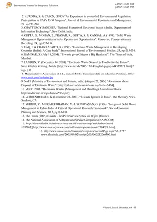 e-ISSN : 2620 3502
p-ISSN : 2615 3785
International Journal on Integrated Education
93
Volume 1, Issue I, December 2018 |
2. AURODA, S. & CASON, (1995) “An Experiment in controlled Environmental Regulation:
Participation in EPA's 33/50 Program”. Journal of Environmental Economics and Management,
28, pg-271-286.
3. CHATTERGY SANDEEP, “National Scenario of Electronic Waste in India, Department of
Information Technology”. New Delhi. India.
4. GUPTA, S., MOHAN, K., PRASAD, R., GUPTA, S. & KANSAL, A. (1998). “Solid Waste
Management Opportunities in India: Options and Opportunities”. Resources, Conservation and
Recycling. 24, pg-137-154.
5. HAQ, I. & CHAKRABARTI, S. (1997). “Hazardous Waste Management in Developing
Countries (India): A Case Study”. International Journal of Environmental Studies, 53, pg-215-234.
6. KAMDAR, S. (July 19, 2004). “E-waste gives Citizens a Big Headache”. The Times of India,
Mumbai.
7. LANDON, V. (December 14, 2003). “Electronic Waste Stores Up Trouble for the Future”.
Neue Zürcher Zeitung, Zurich. [http://www.nzz.ch/2003/12/14/english/pagesynd4539221.html] P
a g e | 38
8. Manufacture’s Association of I.T., India (MAIT). Statistical data on industries (Online). http://
www.mait.com/industry.jsp
9. MoEF (Ministry of Environment and Forests, India) (August 23, 2004) “Awareness about
Disposal of Electronic Waste”. [http://pib.nic.in/release/release.asp?relid=3404]
10. MoEF. 2003. “Hazardous Wastes (Management and Handling) Amendment Rules.
http://envfor.nic.in/legis/hsm/so593e.pdf]
11. SCHOENBERGER, K. (December 28, 2003). “E-waste Ignored in India”. The Mercury News,
San Jose, CA.
12. SUDHIR, V., MURALEEDHARAN, V. & SRINIVASAN, G. (1996). “Integrated Solid Waste
Management in Urban India: A Critical Operational Research Framework”. Socio-Economic
Planning and Science, 30, 3, pg163-181.
13. The Hindu (2005) E-waste – KSPCB Service Notice on Wipro (Online)
14. The National Association of Software and Service Companies (NASSCOM)
15. [http://timesofindia.indiatimes.com/cms.dll/html/uncomp/articleshow?msid
=782861][http://www.mercurynews.com/mld/mercurynews/news/7584728. htm].
16. http://www.nasscom.in/Nasscom/templates/normalPage.aspx?id=2757
www.thehindu.com/2005/06/02/stories/2005060212060300.html
 