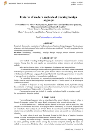 78
International Journal on Integrated Education
e-ISSN : 2620 3502
p-ISSN : 2615 3785
Volume 2, Issue VI, Dec 2019 |
Features of modern methods of teaching foreign
languages
Abdurakhmanova Dilrabo Kadirjanovna1
, Sadriddinova Dildora Maxammadjonovna2
,
Abduvoxidova Xushnoza Muxtorali daughter3
1,2
Senior Lecturer, Namangan State University, Uzbekistan
3
Master's degree in Foreign Philology, National University of Uzbekistan, Uzbekistan
Email: askarxadjayeva_a@umail.uz
ABSTRACT
This article discusses the peculiarities of modern methods of teaching foreign languages. The advantages,
advantages and disadvantages of using modern techniques are considered. The article proposes effective
language teaching techniques.
Keywords: methodology, methodology, language, foreign language, modern methods, education,
innovative technologies.
1. INTRODUCTION
In the methods of teaching the English language, the most applied were communicative-oriented
concepts. Among them the most popular are communicative, project, intensive and activity-based
methods.
A few words about the history of their appearance, development and basic provisions.
The nomination of a foreign culture as a learning goal raised the issue of the need to create a new
methodological system that could achieve this goal in the most effective and rational way. Then the staff
of the Department of Foreign Languages Training of the Lipetsk State Pedagogical Institute for a number
of years developed the principles of communicative methodology.
The logic of the development of a communicative methodology led to the final nomination of a
foreign culture as the goal of teaching foreign languages in school. A similar system can be built only on
a communicative basis.
In addition, as the practice of using the communicative method has shown, it provides not only
the assimilation of a foreign language as a means of communication, but also the development of the
comprehensive qualities of the personality of the students.
Communicative method was the basis for creating textbooks on English in secondary school.
The next method is the design method.
2. MAIN PART
Teaching foreign languages, being an integral part of the general education system, is subject to
the main development trends of this system. This is most evident in the methods of instruction.
In the last two decades, a tendency has been formed in education, such as projectivity. This
concept was formulated in the context of the program for the restructuring of education, proposed in the
late 1970s by the Royal College of Arts in Great Britain. It is closely connected with the project culture,
which arose as a result of the unification of the humanitarian, artistic and scientific and technical areas in
education.
The project culture is, as it were, the general formula in which the art of planning, invention,
creation, execution and design is realized and which is defined as design.
Mastering the culture of design, a schoolboy learns to think creatively, independently planning
his actions, predicting possible options, solving the problems facing him, realizing the means and
methods he has mastered. The design culture is now included in many areas of educational practice in the
 