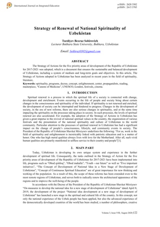 122
International Journal on Integrated Education
e-ISSN : 2620 3502
p-ISSN : 2615 3785
Volume 3, Issue VIII, August 2020 |
Strategy of Renewal of National Spirituality of
Uzbekistan
Turdiyev Bexruz Sobirovich
Lecturer Bukhara State University, Bukhara, Uzbekistan
Email: bekhruz0302@gmail.com
ABSTRACT
The Strategy of Actions for the five priority areas of development of the Republic of Uzbekistan
for 2017-2021 was adopted, which is a document that ensures the sustainable and balanced development
of Uzbekistan, including a system of medium and long-term goals and objectives. In this article, The
Strategy of Actions adopted in Uzbekistan has been analyzed in recent years in the field of spirituality,
literature,
Keywords: spirituality, programs, decree, concept, enlightenment, center, propagandists, reading,
masterpiece, “Canons of Medicine”, UNESCO, London, festivals, cinema.
1. INTRODUCTION
Spiritual renewal is a process in which the spiritual life of a society is connected with change,
development and enrichment. Events occurring in the life of people and society bring about certain
changes in the consciousness and spirituality of the individual. If spirituality is not renewed and enriched,
the development of society can be interrupted and hindered to progress. Changes in the development of
society, in the era of new reforms, there are also serious changes in spirituality, and at the same time
impacting the spirituality on the processes taking place in society. In such processes, the levels of spiritual
renewal are also accelerated. For example, the adoption of the Strategy of Actions in Uzbekistan has
given a great impetus to the revival of national spiritual values in the country, the organization of various
festivals and the presentation of the national spirituality and culture of Uzbekistan to the world
community. Particular attention to the processes of spiritual renewal in Uzbekistan has had a significant
impact on the change of people’s consciousness, lifestyle, and community events in society. The
President of the Republic of Uzbekistan Shavkat Mirziyoev underlines the following: “For us, work in the
field of spirituality and enlightenment is inextricably linked with patriotic education and is a matter of
honor. One who has high moral qualities always lives with love for the Motherland. After all, such vivid
human qualities are primarily manifested in selfless service to their country and people”[1].
2. MAIN PART
Today, Uzbekistan is developing its own unique system and experience in the further
development of spiritual life. Consequently, the tasks outlined in the Strategy of Action for the five
priority areas of development of the Republic of Uzbekistan for 2017-2021 have been implemented into
life, programs such as “Obod qishloq”, “Obod mahalla”, “Youth - our future” as well as “Five important
initiatives”, “The Concept of Development of National Idea in a New Stage of Development of
Uzbekistan”, “Concept of Continuous Spiritual Education” are of great importance for new thinking and
working of the population. As a result of this, the scope of these reforms has been extended even to the
most remote regions of Uzbekistan, and serves both to radically renew the architectural appearance of the
regions and to improve the well-being of the people.
In accordance with the Decree of the President of the Republic of Uzbekistan Shavkat Mirziyoev
“On measures to develop the national idea for a new stage of development of Uzbekistan” dated April 8,
2019, the development of the project “National idea development at a new stage of development of
Uzbekistan” has launched a new stage in the spiritual and cultural life of the country. In this concept, not
only the national experience of the Uzbek people has been applied, but also the advanced experience of
the democratically developed countries of the world has been studied, a number of philosophers, creative
 