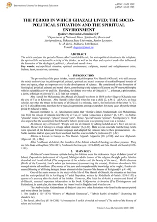 e-ISSN : 2620 3502
p-ISSN : 2615 3785
International Journal on Integrated Education
Volume 3, Issue IX, September 2020 | 108
THE PERIOD IN WHICH GHAZALI LIVED: THE SOCIO-
POLITICAL SITUATION AND THE SPIRITUAL
ENVIRONMENT
Qodirov Davronbek Hoshimovich1
1
Department of National Ideas, Spirituality Bases and
Jurisprudence, Bukhara State University, Senior Lecturer,
11 M. Ikbol, Bukhara, Uzbekistan.
E-mail: dagotys@mail.ru
ABSTRACT
The article analyzes the period of Imam Abu Hamid al-Ghazali, the socio-political situation in the caliphate,
the spiritual life and scientific activity of the thinker, as well as the ideas and mystical works that influenced
the formation of his ideological, political, cultural and moral views.
Key words: socio-political situation, spiritual environment, caliphate, mental and enlightenment crisis,
Sufism, heart, mysticism, existence.
1. INTRODUCTION
The personality of the great thinker, mystic and philosopher Abu Hamid al-Ghazali, who still amazes
the minds and enriches the philosophical, cultural, spiritual and moral treasures of mankind beyond bounds of
time and space, plays an important role in the development of science. He contributed to the formation of
ideological, political, cultural and moral views, contributing to the science of Eastern and Western philosophy
with his scientific activity and life. Therefore, the debate over what al-Ghazali is "... a thinker, a philosopher,
a jurist, a thinker or a mystic"[1, p.7] has not stopped .
Abu Hamid ibn Muhammad ibn Ahmad al-Ghazali was born in 1058 in the village of Ghazala near
the city of Tus in Khorasan. Abu Hamid's father died when he was a child [2, p.561]. Al-Azizi, an Iraqi
scholar, says that the threat in the name of al-Ghazali is a mistake, that is, the hesitation of the letter "z." [3,
p.34] It should be noted that there have been disagreements among researchers for many years about the threat
posed by Ghazali's name.
Russian orientalist A. A. Khismatulin states that "Homid's father, Muhammad's son Muhammad,
was from the village of Ghazala near the city of Tus, or Tuslik (Ghazzala), a spinner." [4, p.49]. In Arabic,
"ghazala" means "spinning", "ghazal" means "yarn". Hence, "gazzal" means "spinner". Montgomery V. Watt
also argues that the assumption that Ghazali's father's profession was spinning wool was a mistake.
Al-Ghazali says of himself: “People call me al-Ghazali by adding tashdid-az-za'i, but I am not al-
Ghazali. However, I belong to a village called Ghazala” [6, p.27]. Here we can conclude that the Iraqi Arabs
were ignorant of the Khorasan Persian language and adapted the Ghazali ratio to their pronunciation. As-
Subki narrates that he spun yarn from wool and that this was his father's profession [9, p.82].
Alloma is known in Europe as Abu Hamet, Algazel, Algazelis [10, p.181], and now Alghazali,
Algazzali [11, p.186].
After Abulhasan al-Ash'ari, the founders of the Ash'ari school of theology are three persons. They
are Abu Bakr al-Baqillani (950-1013), Abulmaali ibn Juwayni (1028-1085) and Abu Hamid al-Ghazali (1058-
1111).
2. MAIN BODY
Al-Ghazali's most famous epithets during his lifetime were his nicknames Hujjat ul-Islam (proof of
Islam), Zayn-ud-din (adornment of religion), Mahajjat ud-din (center of the religion, the right path), Al-olim
ul-awhad and Jamal ul-firak (The uniqueness of the scholars and the beauty of the sects), Mufti ul-umma
(Mufti of the Ummah), Jami'u ashtat (or instrument) (summarizing the causes), Al-ulum ul-mubarriz fi-l-
manqul minha val-mafhum (The source of the pure and comprehensible knowledge to be taught), Barakat ul-
anam (Blessing of all living beings), Imam aimmati-d-din (Imam of the Imams of Religion) [9, p.41-48] .
One of the main sources in the study of the life of Abu Hamid al-Ghazali, the situation at that time
and the socio-political life is As-Siyyaq li-Tarikh Naysabur, written by Abdulhafir al-Farisi (1059–1135) a
quarter of a century after the death of the thinker. However, Abu Bakr ibn al-Arabi, a student and friend of
al-Ghazali, narrated important information in his book Al-Qawasim al-Awasim (The Disintegrators and
Defenders), in particular, the time when the Imam lived in Baghdad and what he saw.
The Arab scholar Abdurrahman al-Badawi cites two other historians who lived in the recent period
and wrote about the thinker:
1. Ibn Asakir (1105-1176) “History of Madinah Damascus”, “Tabyin kazibi al-muftari” (Exposing the
slander's lie);
2. Ibn Jawzi, Abulfaraj (1116-1201) “Al-muntazim fi tarikh al-muluk val-umam” (The order of the history of
rulers and nations).
 
