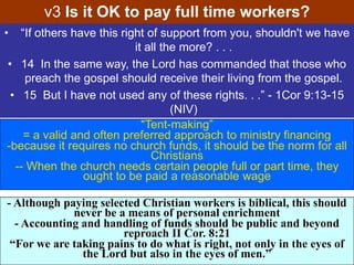 • “If others have this right of support from you, shouldn't we have
it all the more? . . .
• 14 In the same way, the Lord has commanded that those who
preach the gospel should receive their living from the gospel.
• 15 But I have not used any of these rights. . .” - 1Cor 9:13-15
(NIV)
v3 Is it OK to pay full time workers?
“Tent-making”
= a valid and often preferred approach to ministry financing
-because it requires no church funds, it should be the norm for all
Christians
-- When the church needs certain people full or part time, they
ought to be paid a reasonable wage
- Although paying selected Christian workers is biblical, this should
never be a means of personal enrichment
- Accounting and handling of funds should be public and beyond
reproach II Cor. 8:21
“For we are taking pains to do what is right, not only in the eyes of
the Lord but also in the eyes of men.”
 