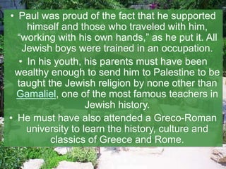 • Paul was proud of the fact that he supported
himself and those who traveled with him,
“working with his own hands,” as he put it. All
Jewish boys were trained in an occupation.
• In his youth, his parents must have been
wealthy enough to send him to Palestine to be
taught the Jewish religion by none other than
Gamaliel, one of the most famous teachers in
Jewish history.
• He must have also attended a Greco-Roman
university to learn the history, culture and
classics of Greece and Rome.
 