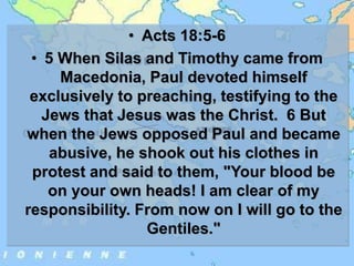 • Acts 18:5-6
• 5 When Silas and Timothy came from
Macedonia, Paul devoted himself
exclusively to preaching, testifying to the
Jews that Jesus was the Christ. 6 But
when the Jews opposed Paul and became
abusive, he shook out his clothes in
protest and said to them, "Your blood be
on your own heads! I am clear of my
responsibility. From now on I will go to the
Gentiles."
 