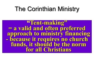 4 And he was reasoning in the synagogue
every Sabbath and trying to persuade
Jews and Greeks.
5 But when Silas and Timothy came down
from Macedonia, Paul began devoting
himself completely to the word, solemnly
testifying to the Jews that Jesus was the
Christ.
The Corinthian Ministry
“Tent-making”
= a valid and often preferred
approach to ministry financing
- because it requires no church
funds, it should be the norm
for all Christians
 