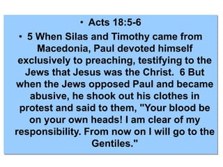 • Acts 18:5-6
• 5 When Silas and Timothy came from
Macedonia, Paul devoted himself
exclusively to preaching, testifying to the
Jews that Jesus was the Christ. 6 But
when the Jews opposed Paul and became
abusive, he shook out his clothes in
protest and said to them, "Your blood be
on your own heads! I am clear of my
responsibility. From now on I will go to the
Gentiles."
 
