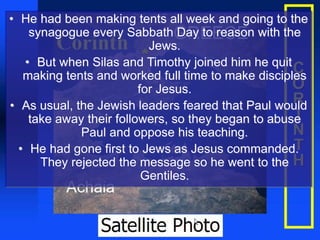 • He had been making tents all week and going to the
synagogue every Sabbath Day to reason with the
Jews.
• But when Silas and Timothy joined him he quit
making tents and worked full time to make disciples
for Jesus.
• As usual, the Jewish leaders feared that Paul would
take away their followers, so they began to abuse
Paul and oppose his teaching.
• He had gone first to Jews as Jesus commanded.
They rejected the message so he went to the
Gentiles.
 