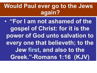 • “For I am not ashamed of the
gospel of Christ: for it is the
power of God unto salvation to
every one that believeth; to the
Jew first, and also to the
Greek.”-Romans 1:16 (KJV)
Would Paul ever go to the Jews
again?
 