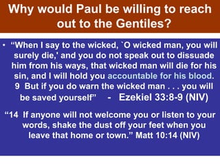 • “When I say to the wicked, `O wicked man, you will
surely die,' and you do not speak out to dissuade
him from his ways, that wicked man will die for his
sin, and I will hold you accountable for his blood.
9 But if you do warn the wicked man . . . you will
be saved yourself” - Ezekiel 33:8-9 (NIV)
Why would Paul be willing to reach
out to the Gentiles?
“14 If anyone will not welcome you or listen to your
words, shake the dust off your feet when you
leave that home or town.” Matt 10:14 (NIV)
 
