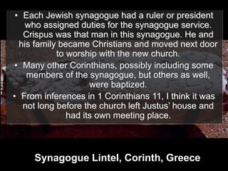 • Each Jewish synagogue had a ruler or president
who assigned duties for the synagogue service.
Crispus was that man in this synagogue. He and
his family became Christians and moved next door
to worship with the new church.
• Many other Corinthians, possibly including some
members of the synagogue, but others as well,
were baptized.
• From inferences in 1 Corinthians 11, I think it was
not long before the church left Justus’ house and
had its own meeting place.
Synagogue Lintel, Corinth, Greece
 