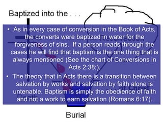 • As in every case of conversion in the Book of Acts,
the converts were baptized in water for the
forgiveness of sins. If a person reads through the
cases he will find that baptism is the one thing that is
always mentioned (See the chart of Conversions in
Acts 2:38;).
• The theory that in Acts there is a transition between
salvation by works and salvation by faith alone is
untenable. Baptism is simply the obedience of faith
and not a work to earn salvation (Romans 6:17).
 