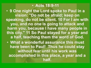 • Acts 18:9-11
• 9 One night the Lord spoke to Paul in a
vision: "Do not be afraid; keep on
speaking, do not be silent. 10 For I am with
you, and no one is going to attack and
harm you, because I have many people in
this city." 11 So Paul stayed for a year and
a half, teaching them the word of God.
• What a wonderful assurance this must
have been to Paul! Thus he could stay
without fear until his work was
accomplished in this place, a year and a
half.
 