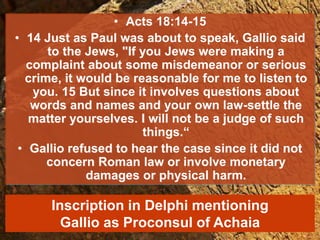 • Acts 18:14-15
• 14 Just as Paul was about to speak, Gallio said
to the Jews, "If you Jews were making a
complaint about some misdemeanor or serious
crime, it would be reasonable for me to listen to
you. 15 But since it involves questions about
words and names and your own law-settle the
matter yourselves. I will not be a judge of such
things.“
• Gallio refused to hear the case since it did not
concern Roman law or involve monetary
damages or physical harm.
Inscription in Delphi mentioning
Gallio as Proconsul of Achaia
 