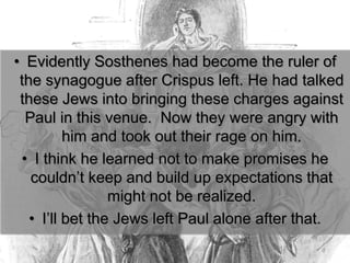 • Evidently Sosthenes had become the ruler of
the synagogue after Crispus left. He had talked
these Jews into bringing these charges against
Paul in this venue. Now they were angry with
him and took out their rage on him.
• I think he learned not to make promises he
couldn’t keep and build up expectations that
might not be realized.
• I’ll bet the Jews left Paul alone after that.
 