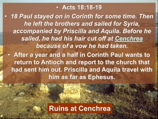• Acts 18:18-19
• 18 Paul stayed on in Corinth for some time. Then
he left the brothers and sailed for Syria,
accompanied by Priscilla and Aquila. Before he
sailed, he had his hair cut off at Cenchrea
because of a vow he had taken.
• After a year and a half in Corinth Paul wants to
return to Antioch and report to the church that
had sent him out. Priscilla and Aquila travel with
him as far as Ephesus.
Ruins at Cenchrea
 