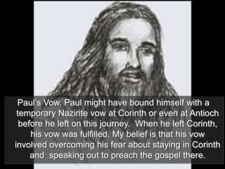 Paul’s Vow. Paul might have bound himself with a
temporary Nazirite vow at Corinth or even at Antioch
before he left on this journey. When he left Corinth,
his vow was fulfilled. My belief is that his vow
involved overcoming his fear about staying in Corinth
and speaking out to preach the gospel there.
 